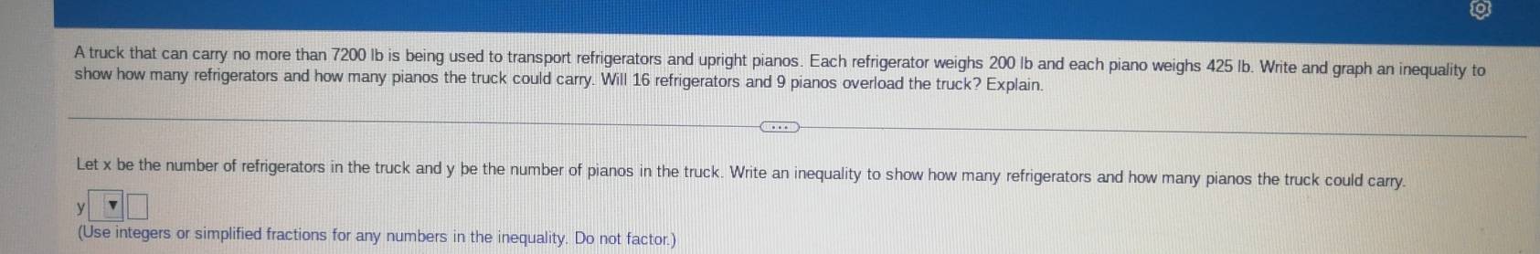 A truck that can carry no more than 7200 Ib is being used to transport refrigerators and upright pianos. Each refrigerator weighs 200 lb and each piano weighs 425 Ib. Write and graph an inequality to 
show how many refrigerators and how many pianos the truck could carry. Will 16 refrigerators and 9 pianos overload the truck? Explain. 
Let x be the number of refrigerators in the truck and y be the number of pianos in the truck. Write an inequality to show how many refrigerators and how many pianos the truck could carry.
y
(Use integers or simplified fractions for any numbers in the inequality. Do not factor.)