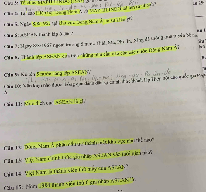 Tổ chức MAPHILINDO (1963) gồm ca 
Câu 4: Tại sao Hiệp hội Đông Nam Á và MAPHILINDO lại tan rã nhanh? âu 25: 
Câu 5: Ngày 8/8/1967 tại khu vực Đông Nam Á có sự kiện gì? 
_ 
âu 1 
Câu 6: ASEAN thành lập ở đầu? 
Câu 7: Ngày 8/8/1967 ngoại trưởng 5 nước Thái, Ma, Phi, In, Xing đã thông qua tuyên bố nà âu 
Câu 8: Thành lập ASEAN dựa trên những nhu cầu nào của các nước Đông Nam Á? ào? 
âu 
Câu 9: Kể tên 5 nước sáng lập ASEAN? Câ 
Câu 10: Văn kiện nào được thông qua đánh dầu sự chính thức thành lập Hiệp hội các quốc gia Đôn 
A 
* Câu 11: Mục đích của ASEAN là gì? 
Câu 12: Đông Nam Á phần đấu trở thành một khu vực như thế nào? 
Câu 13: Việt Nam chính thức gia nhập ASEAN vào thời gian nào? 
Câu 14: Việt Nam là thành viên thứ mấy của ASEAN? 
Câu 15: Năm 1984 thành viên thứ 6 gia nhập ASEAN là: