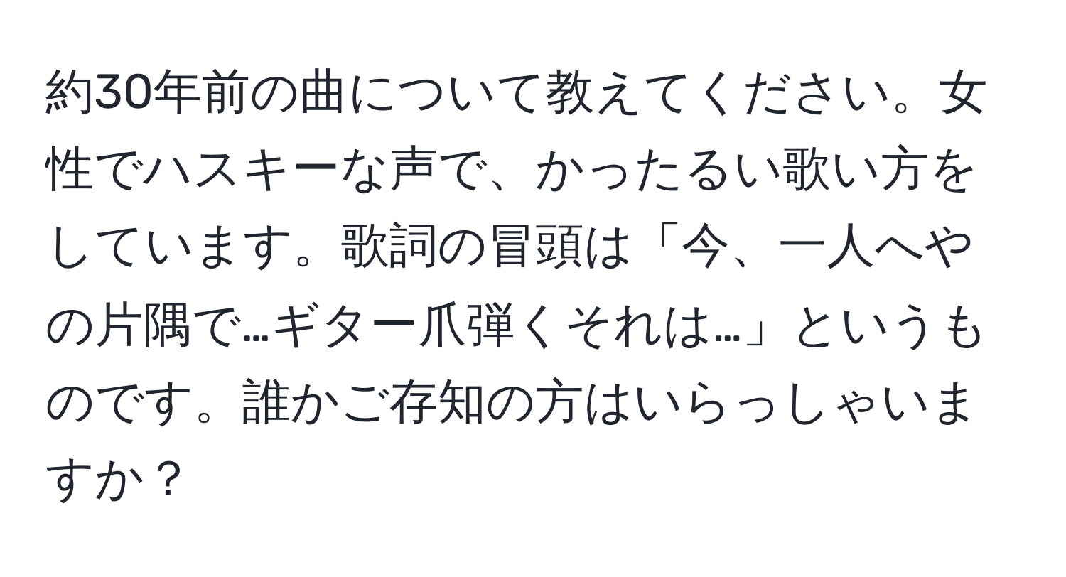 約30年前の曲について教えてください。女性でハスキーな声で、かったるい歌い方をしています。歌詞の冒頭は「今、一人へやの片隅で…ギター爪弾くそれは…」というものです。誰かご存知の方はいらっしゃいますか？