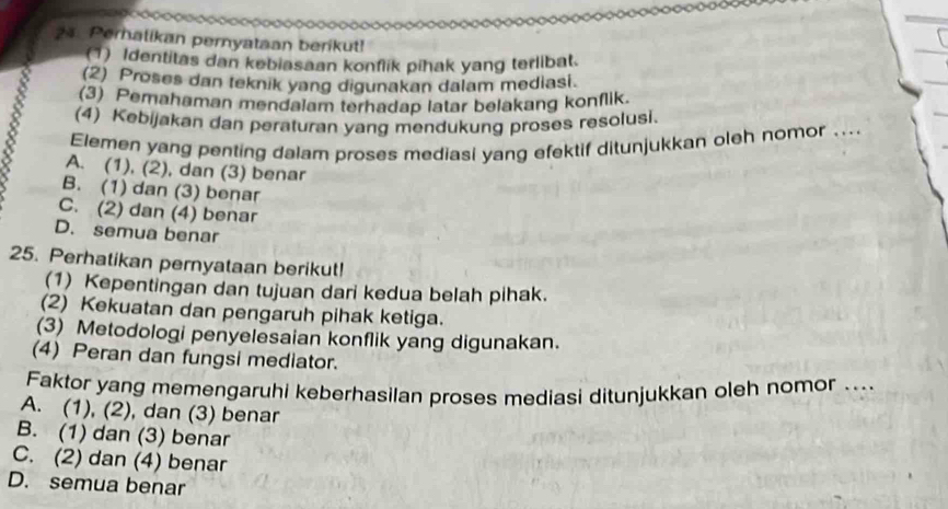 Pernatikan pernyataan berikut!
(1) Identitas dan kebiasaan konflik pihak yang terlibat.
(2) Proses dan teknik yang digunakan dalam mediasi.
(3) Pemahaman mendalam terhadap latar belakang konflik.
(4) Kebijakan dan peraturan yang mendukung proses resolusi.
Elemen yang penting dalam proses mediasi yang efektif ditunjukkan oleh nomor ....
A. (1), (2), dan (3) benar
B. (1) dan (3) benar
C. (2) dan (4) benar
D. semua benar
25. Perhatikan pernyataan berikut!
(1) Kepentingan dan tujuan dari kedua belah pihak.
(2) Kekuatan dan pengaruh pihak ketiga.
(3) Metodologi penyelesaian konflik yang digunakan.
(4) Peran dan fungsi mediator.
Faktor yang memengaruhi keberhasilan proses mediasi ditunjukkan oleh nomor ....
A. (1), (2), dan (3) benar
B. (1) dan (3) benar
C. (2) dan (4) benar
D. semua benar