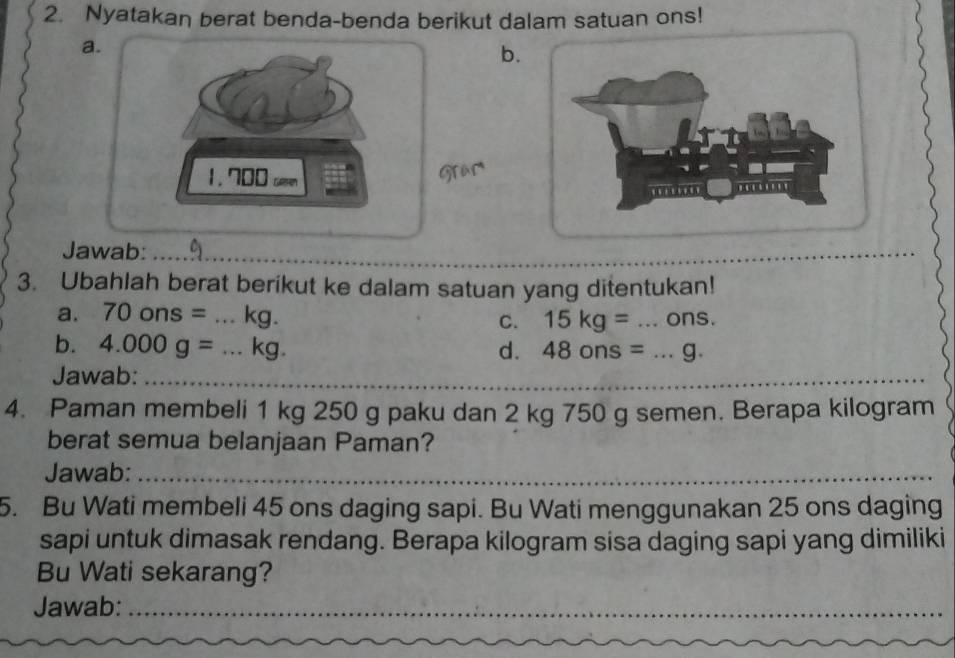 Nyatakan berat benda-benda berikut dalam satuan ons! 
a. 
b. 
1. 700 c 
Grac 
Jawab:_ 
_ 
3. Ubahlah berat berikut ke dalam satuan yang ditentukan! 
a. 70ons=...kg. C. 15kg= ...ons. 
b. 4.000g=...kg. d. 48ons=...g. 
Jawab:_ 
_ 
4. Paman membeli 1 kg 250 g paku dan 2 kg 750 g semen. Berapa kilogram
berat semua belanjaan Paman? 
Jawab:_ 
5. Bu Wati membeli 45 ons daging sapi. Bu Wati menggunakan 25 ons daging 
sapi untuk dimasak rendang. Berapa kilogram sisa daging sapi yang dimiliki 
Bu Wati sekarang? 
Jawab:_ 
_