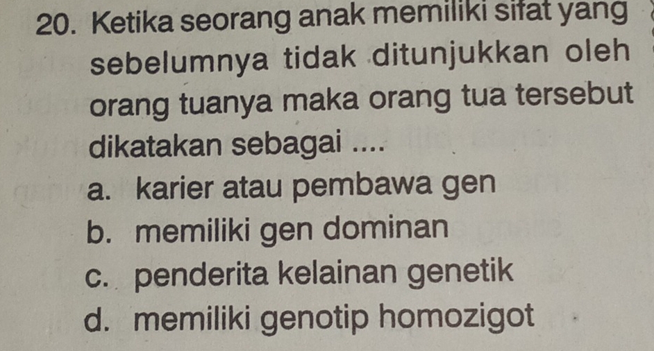 Ketika seorang anak memiliki sifat yang
sebelumnya tidak ditunjukkan oleh
orang tuanya maka orang tua tersebut
dikatakan sebagai ....
a. karier atau pembawa gen
b. memiliki gen dominan
c. penderita kelainan genetik
d. memiliki genotip homozigot