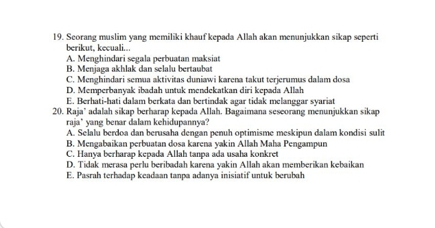 Seorang muslim yang memiliki khauf kepada Allah akan menunjukkan sikap seperti
berikut, kecuali...
A. Menghindari segala perbuatan maksiat
B. Menjaga akhlak dan selalu bertaubat
C. Menghindari semua aktivitas duniawi karena takut terjerumus dalam dosa
D. Memperbanyak ibadah untuk mendekatkan diri kepada Allah
E. Berhati-hati dalam berkata dan bertindak agar tidak melanggar syariat
20. Raja’ adalah sikap berharap kepada Allah. Bagaimana seseorang menunjukkan sikap
raja’ yang benar dalam kehidupannya?
A. Selalu berdoa dan berusaha dengan penuh optimisme meskipun dalam kondisi sulit
B. Mengabaikan perbuatan dosa karena yakin Allah Maha Pengampun
C. Hanya berharap kepada Allah tanpa ada usaha konkret
D. Tidak merasa perlu beribadah karena yakin Allah akan memberikan kebaikan
E. Pasrah terhadap keadaan tanpa adanya inisiatif untuk berubah