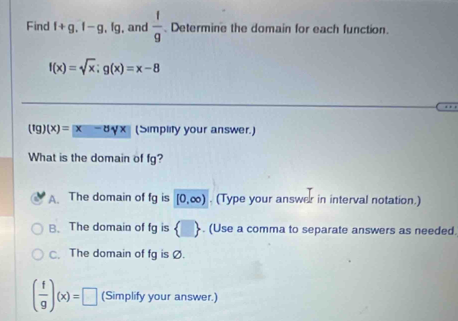 Find f+g, f-g, fg , and  1/9  Determine the domain for each function.
f(x)=sqrt(x); g(x)=x-8
(fg)(x)=[x-dx]x (Simplity your answer.)
What is the domain of fg?
A. The domain of fg is [0,∈fty ). (Type your answer in interval notation.)
B、 The domain of fg is  □ . (Use a comma to separate answers as needed.
C. The domain of fg is Ø.
( f/g )(x)=□ (Simplify your answer.)