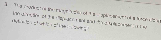 The product of the magnitudes of the displacement of a force along 
the direction of the displacement and the displacement is the 
definition of which of the following?