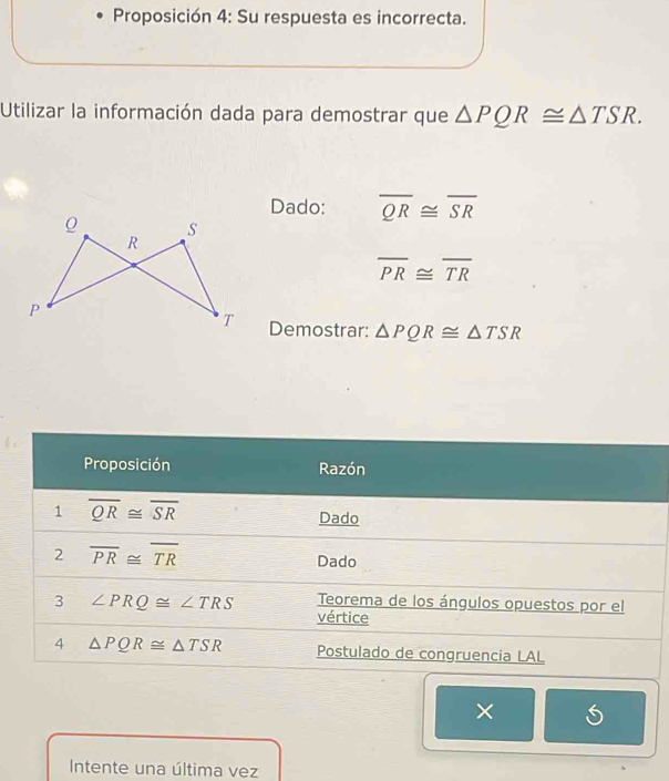 Proposición 4: Su respuesta es incorrecta.
Utilizar la información dada para demostrar que △ PQR≌ △ TSR.
Dado: overline QR≌ overline SR
overline PR≌ overline TR
Demostrar: △ PQR≌ △ TSR
×
Intente una última vez