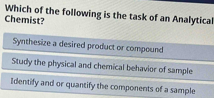 Which of the following is the task of an Analytical
Chemist?
Synthesize a desired product or compound
Study the physical and chemical behavior of sample
Identify and or quantify the components of a sample