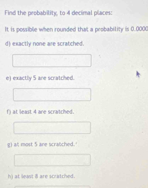 Find the probability, to 4 decimal places: 
It is possible when rounded that a probability is 0.0000
d) exactly none are scratched. 
e) exactly 5 are scratched. 
f) at least 4 are scratched. 
g) at most 5 are scratched.' 
h) at least 8 are scratched.