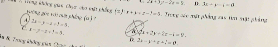 2x+3y-2z=0. D. 3x+y-1=0. 
. Trong không gian Oxyz cho mặt phẳng (α): x+y+z-1=0. Trong các mặt phẳng sau tìm mặt phẳng
vuông góc với mặt phẳng (α ) ?
A 2x-y-z+1=0.
C x-y-z+1=0.
B. 2x+2y+2z-1=0.
D. 2x-y+z+1=0. 
iu 8. Trong không gian Oxuz ch