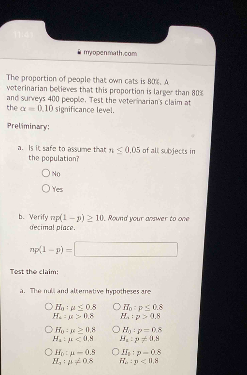 myopenmath.com
The proportion of people that own cats is 80%. A
veterinarian believes that this proportion is larger than 80%
and surveys 400 people. Test the veterinarian's claim at
the alpha =0.10signifi cance level.
Preliminary:
a. Is it safe to assume that n≤ 0.05 of all subjects in
the population?
No
Yes
b. Verify np(1-p)≥ 10. Round your answer to one
decimal place.
np(1-p)=□
Test the claim:
a. The null and alternative hypotheses are
H_0:mu ≤ 0.8 H_0:p≤ 0.8
H_a:mu >0.8 H_a:p>0.8
H_0:mu ≥ 0.8 H_0:p=0.8
H_a:mu <0.8 H_a:p!= 0.8
H_0:mu =0.8 H_0:p=0.8
H_a:mu != 0.8 H_a:p<0.8