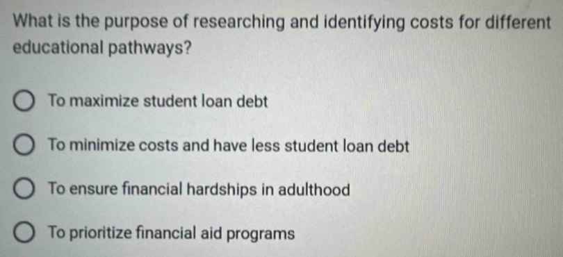 What is the purpose of researching and identifying costs for different
educational pathways?
To maximize student loan debt
To minimize costs and have less student loan debt
To ensure financial hardships in adulthood
To prioritize financial aid programs