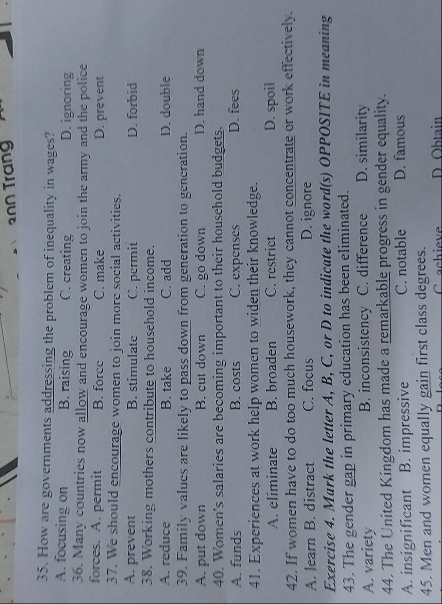200 Trang
35. How are governments addressing the problem of inequality in wages?
A. focusing on B. raising C. creating D. ignoring
36. Many countries now allow and encourage women to join the army and the police
forces. A. permit B. force C. make D. prevent
37. We should encourage women to join more social activities.
A. prevent B. stimulate C. permit D. forbid
38. Working mothers contribute to household income.
A. reduce B. take C. add D. double
39. Family values are likely to pass down from generation to generation.
A. put down B. cut down C. go down D. hand down
40. Women's salaries are becoming important to their household budgets.
A. funds B. costs C. expenses D. fees
41. Experiences at work help women to widen their knowledge.
A. eliminate B. broaden C. restrict D. spoil
42. If women have to do too much housework, they cannot concentrate or work effectively.
A. learn B. distract C. focus D. ignore
Exercise 4. Mark the letter A, B, C, or D to indicate the word(s) OPPOSITE in meaning
43. The gender gap in primary education has been eliminated.
A. variety B. inconsistency C. difference D. similarity
44. The United Kingdom has made a remarkable progress in gender equality.
A. insignificant B. impressive C. notable D. famous
45. Men and women equally gain first class degrees.
C achieve D Obtain
