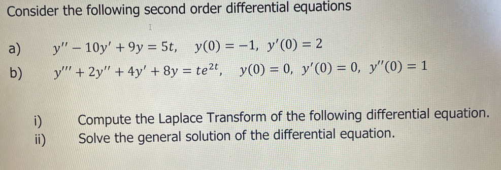 Consider the following second order differential equations 
a) y''-10y'+9y=5t, y(0)=-1, y'(0)=2
b) y'''+2y''+4y'+8y=te^(2t), y(0)=0, y'(0)=0, y''(0)=1
i) Compute the Laplace Transform of the following differential equation. 
ii) Solve the general solution of the differential equation.