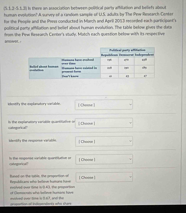 (5.1.2-5.1.3) Is there an association between political party affiliation and beliefs about 
human evolution? A survey of a random sample of U.S. adults by The Pew Research Center 
for the People and the Press conducted in March and April 2013 recorded each participant's 
political party affiliation and belief about human evolution. The table below gives the data 
from the Pew Research Center's study. Match each question below with its respective 
answer. 
Identify the explanatory variable. [ Choose ] 
Is the explanatory variable quantitative or [ Choose ] 
categorical? 
Identify the response variable. [ Choose ] 
ls the response variable quantitative or [ Choose ] 
categorical? 
Based on the table, the proportion of [ Choose ) 
Republicans who believe humans have 
evolved over time is 0.43, the proportion 
of Democrats who believe humans have 
evolved over time is 0.67, and the 
proportion of Independents who share