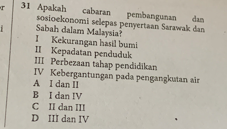 Apakah cabaran pembangunan dan
sosioekonomi selepas penyertaan Sarawak dan
1
Sabah dalam Malaysia?
I Kekurangan hasil bumi
II Kepadatan penduduk
III Perbezaan tahap pendidikan
IV Kebergantungan pada pengangkutan air
A I dan II
B I dan IV
C II dan III
D III dan IV