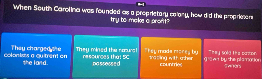 11/45
When South Carolina was founded as a proprietary colony, how did the proprietors
try to make a profit?
They charged the They mined the natural They made money by They sold the cotton
colonists a quitrent on resources that SC trading with other grown by the plantation
the land. possessed countries owners