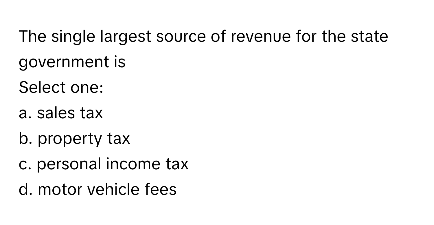 The single largest source of revenue for the state government is
 
Select one:
a. sales tax
b. property tax
c. personal income tax
d. motor vehicle fees