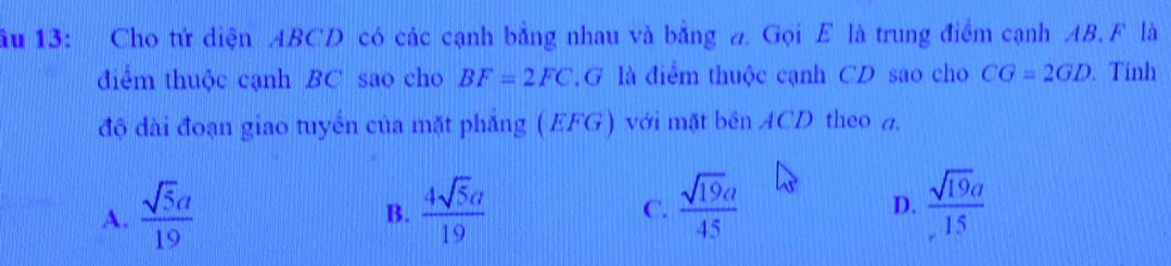 ầu 13: Cho tứ diện ABCD có các cạnh bằng nhau và bằng a. Gọi E là trung điểm cạnh AB. F là
điểm thuộc cạnh BC sao cho BF=2FC G là điểm thuộc cạnh CD sao cho CG=2GD. Tính
độ dài đoạn giao tuyển của mặt phẳng (EFG) với mặt bên ACD theo a.
A.  sqrt(5)a/19   4sqrt(5)a/19   sqrt(19)a/45   sqrt(19)a/15 
B.
C.
D.