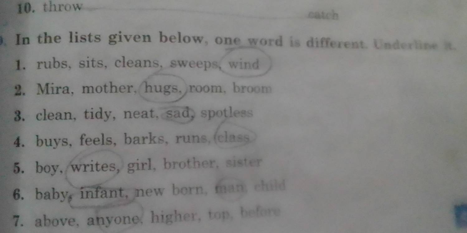 throw 
catch 
. In the lists given below, one word is different. Underline it. 
1. rubs, sits, cleans, sweeps, wind 
2. Mira, mother, hugs,)room, broom 
3. clean, tidy, neat, sad, spotless 
4. buys, feels, barks, runs, class 
5. boy, writes, girl, brother, sister 
6. baby, infant, new born, man, child 
7. above, anyone, higher, top, before