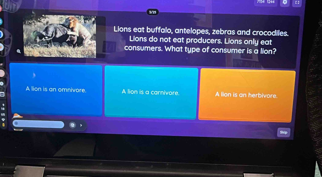 7154 1244
3/25
Lions eat buffalo, antelopes, zebras and crocodiles.
Lions do not eat producers. Lions only eat
consumers. What type of consumer is a lion?
A lion is an omnivore. A lion is a carnivore. A lion is an herbivore.
US
kip