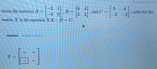 Given the matrices A=beginbmatrix -2&1 -4&0endbmatrix , B=beginbmatrix 6&4 5&2endbmatrix , and C=beginbmatrix 5&4 -2&-2endbmatrix , solve for the 
matrix X in the equation XA-B=C. 
Answer Attempt 2 out of 2
X=beginbmatrix -11&0 -1&0endbmatrix