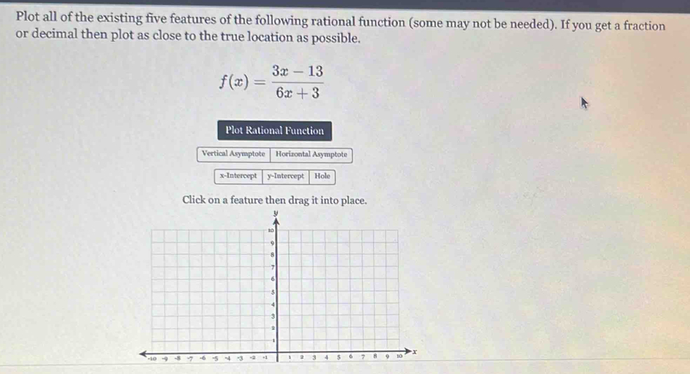 Plot all of the existing five features of the following rational function (some may not be needed). If you get a fraction 
or decimal then plot as close to the true location as possible.
f(x)= (3x-13)/6x+3 
Plot Rational Function 
Vertical Asymptote Horizontal Asymptote 
x-Intercept y-Intercept Hole 
Click on a feature then drag it into place.