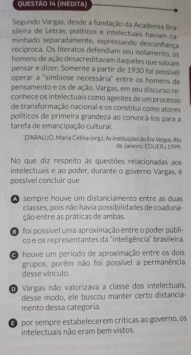 (INEDITA)
Segundo Vargas, desde a fundação da Academia Bra-
sileira de Letras, políticos e intelectuais haviam ca-
minhado separadamente, expressando desconfança
recíproca. Os literatos defendiam seu isolamento, os
homens de ação desacreditavam daqueles que sabiam
pensar e dizer. Somente a partir de 1930 foi possível
operar a "simbiose necessária" entre os homens de
pensamento e os de ação. Vargas, em seu discurso re-
conhece os intelectuais como agentes de um processo
de transformação nacional e os constitui como atores
políticos de primeira grandeza ao convocá-los para a
tarefa de emancipação cultural.
D'ARAUJO, Maria Celina (org.). As instituições da Era Vargas. Rio
de Janeiro: EDUERJ,1999.
No que diz respeito às questões relacionadas aos
intelectuais e ao poder, durante o governo Vargas, é
possível concluir que
A sempre houve um distanciamento entre as duas
classes, pois não havia possibilidades de coaduna-
ção entre as práticas de ambas.
Eo foi possível uma aproximação entre o poder públi-
co e os representantes da 'inteligência'' brasileira.
houve um período de aproximação entre os dois
grupos, porém não foi possível a permanência
desse vínculo.
O Vargas não valorizava a classe dos intelectuais,
desse modo, ele buscou manter certo distancia-
mento dessa categoria.
E por sempre estabelecerem críticas ao governo, os
intelectuais não eram bem vistos.