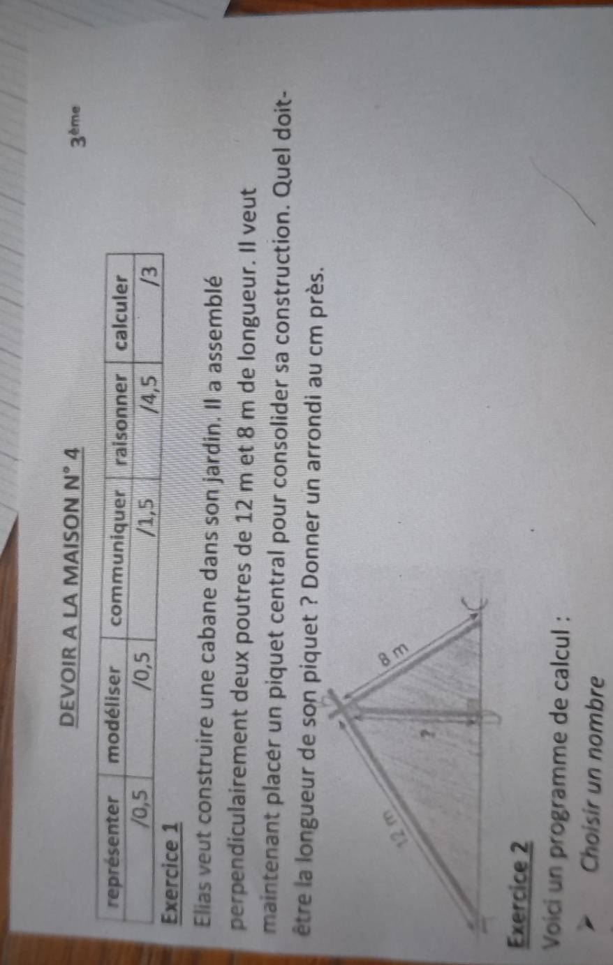 DEVOIR A LA MAISON N° 4 3^(th) me 
Elias veut construire une cabane dans son jardin. Il a assemblé 
perpendiculairement deux poutres de 12 m et 8 m de longueur. Il veut 
maintenant placer un piquet central pour consolider sa construction. Quel doit- 
être la longueur de son piquet ? Donner un arrondi au cm près. 
Exercice 2 
Voici un programme de calcul : 
Choisir un nombre