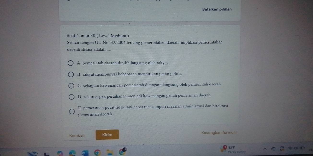 Batalkan pilihan
Soal Nomor 30 ( Level Medium )
Sesuai dengan UU No. 32 /2004 tentang pemerintahan daerah, implikasi pemerintahan
desentralisasi adalah
A. pemerintah daerah dipilih langsung oleh rakyat
B. rakyat mempunyai kebebasan mendırikan partai politik
C. sebagian kewenangan pemerintah ditangani langsung oleh pemerintah daerah
D. selain aspek pertahanan menjadi kewenangan penuh pemerintah daerah
E. pemerintah pusat tidak lagi dapat mencampuri masalah administrasi dan birokrasi
pemerintah daerah
Kembali Kirim Kosongkan formulir
83°F
Partly sunny