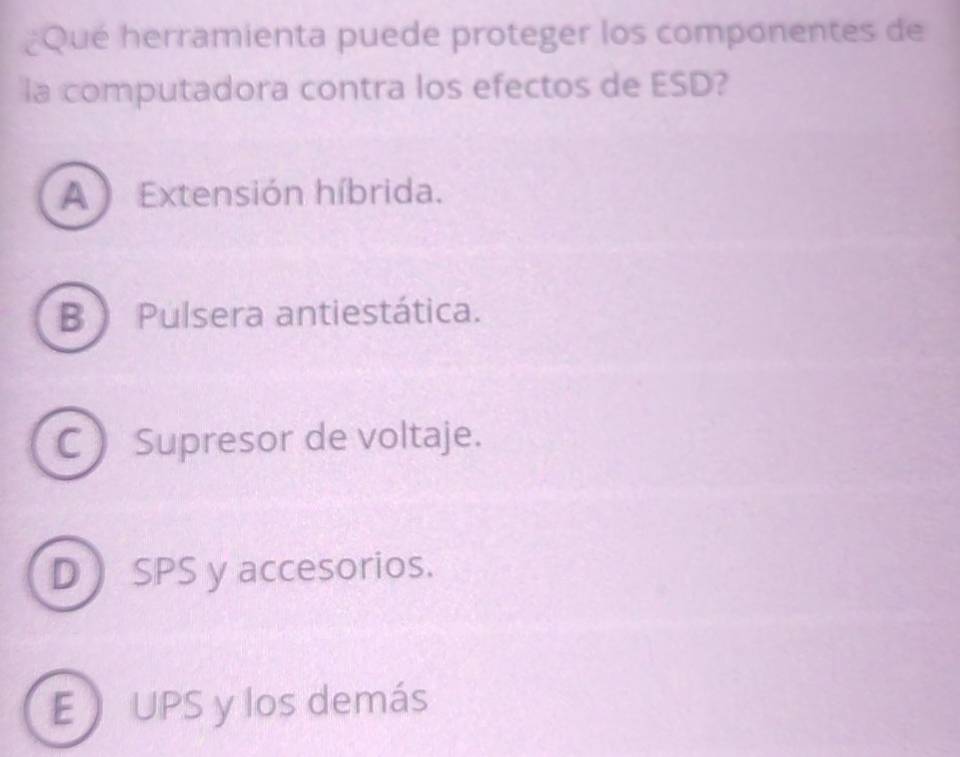 ¿Qué herramienta puede proteger los componentes de
la computadora contra los efectos de ESD?
A Extensión híbrida.
B Pulsera antiestática.
C  Supresor de voltaje.
D SPS y accesorios.
E UPS y los demás