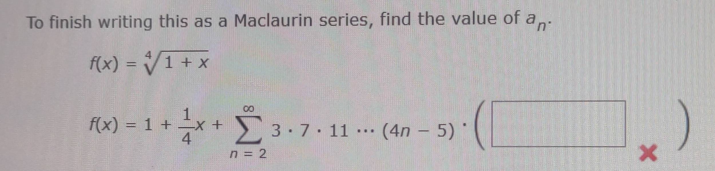 To finish writing this as a Maclaurin series, find the value of a_n.
f(x)=sqrt[4](1+x)
f(x)=1+ 1/4 x+sumlimits _(n=2)^(∈fty)3· 7· 11·s (4n-5)· (□ _* )