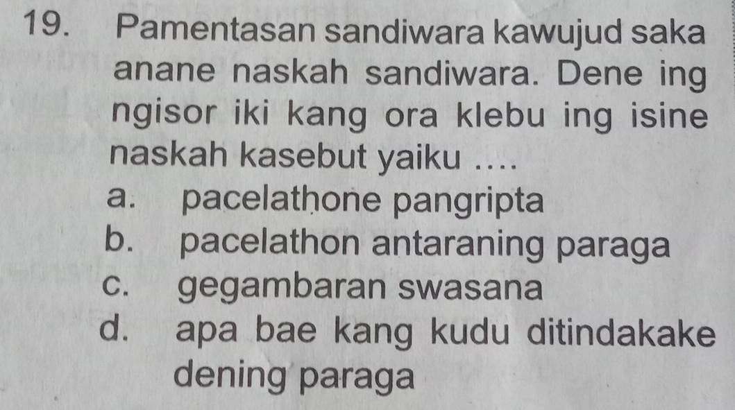 Pamentasan sandiwara kawujud saka
anane naskah sandiwara. Dene ing
ngisor iki kang ora klebu ing isine
naskah kasebut yaiku ..
a. pacelathone pangripta
b. pacelathon antaraning paraga
c. gegambaran swasana
d. apa bae kang kudu ditindakake
dening paraga