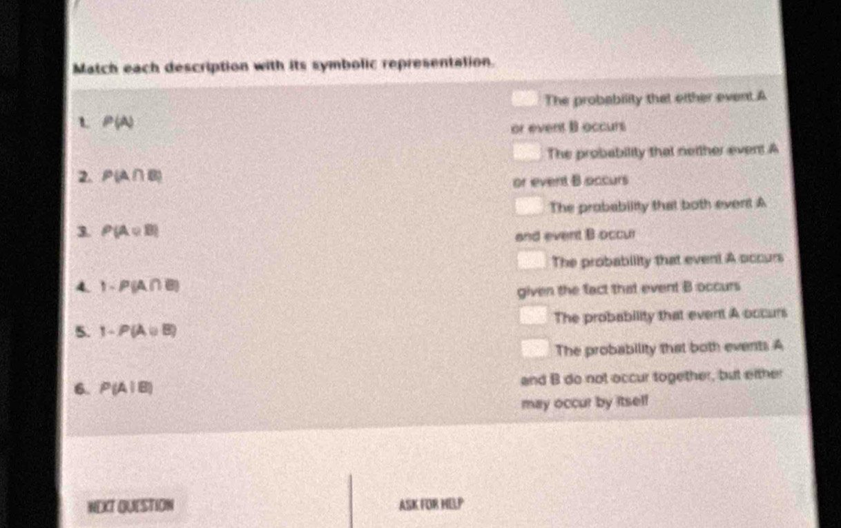 Match each description with its symbolic representation.
The probability that oither event.A
L P(A)
or event B occurs
The probability that neither event.A
2. P(A∩ B)
or event B occurs
The probability that both event A
3. P(A∪ B)
and event B occur
The probability that even! A occurs
4. 1-P(A∩ B)
given the fact that event B occurs
5. 1-P(A∪ B) The probability that event A occurs
The probability that both events A
6. P(A|B) and B do not occur together, but either
may occur by itsel!
NEXT QUESTION ASK FOR MELP