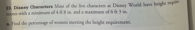 Disney Characters Most of the live characters at Disney World have height require- 
ments with a minimum of 4 ft 8 in. and a maximum of 6 ft 3 in. 
a. Find the percentage of women meeting the height requirement.