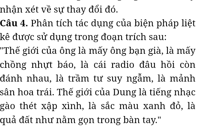 nhận xét về sự thay đổi đó. 
Câu 4. Phân tích tác dụng của biện pháp liệt 
kê được sử dụng trong đoạn trích sau: 
''Thế giới của ông là mấy ông bạn già, là mấy 
chồng nhựt báo, là cái radio đâu hồi còn 
đánh nhau, là trầm tư suy ngẫm, là mảnh 
sân hoa trái. Thế giới của Dung là tiếng nhạc 
gào thét xập xình, là sắc màu xanh đỏ, là 
quả đất như nằm gọn trong bàn tay.'