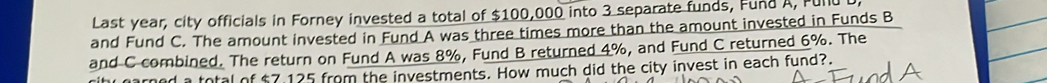 Last year, city officials in Forney invested a total of $100,000 into 3 separate funds, Fund A, Fult 
and Fund C. The amount invested in Fund A was three times more than the amount invested in Funds B 
and C combined. The return on Fund A was 8%, Fund B returned 4%, and Fund C returned 6%. The 
ihr parned a total of $7,125 from the investments. How much did the city invest in each fund?.