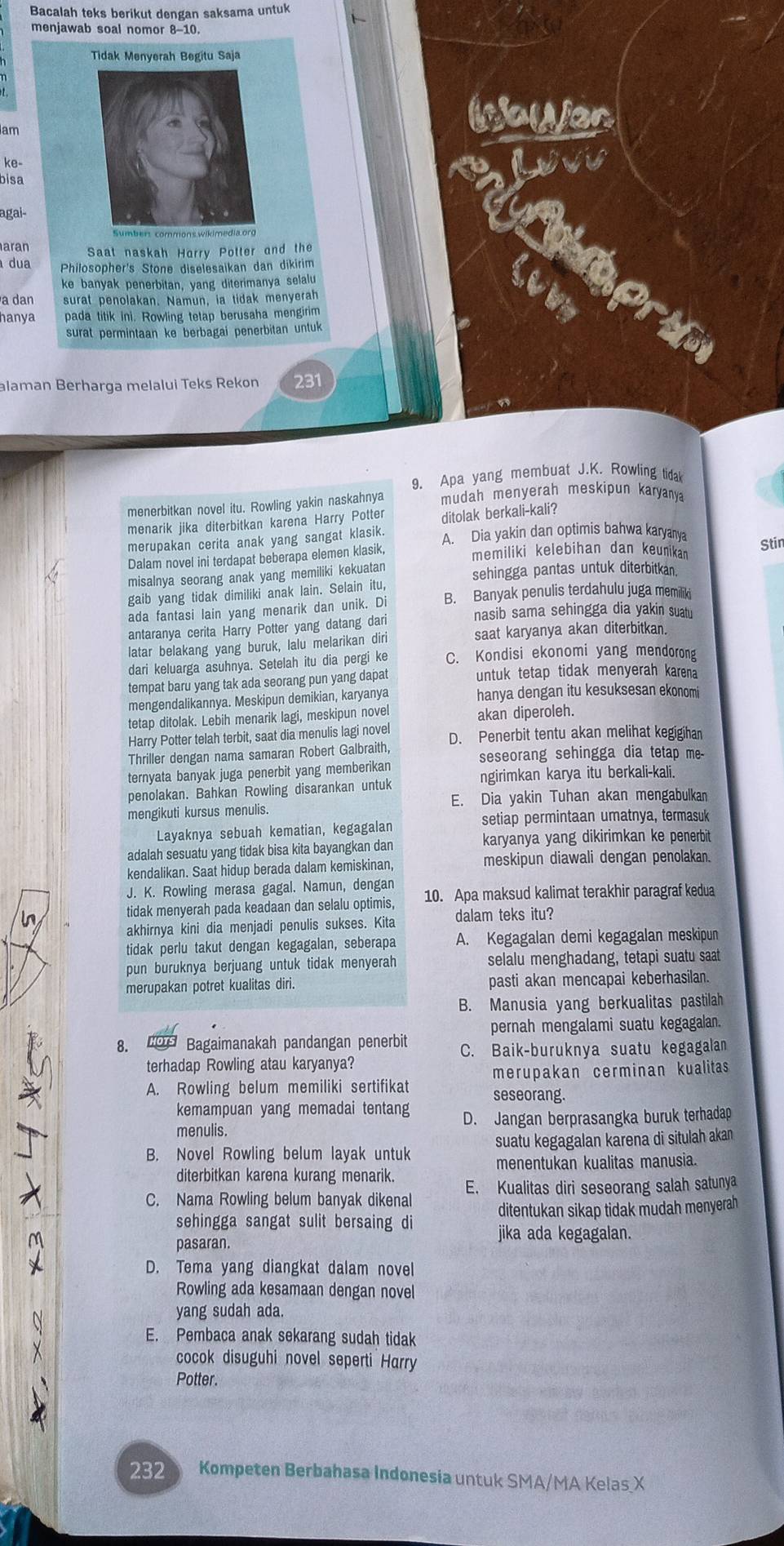 Bacalah teks berikut dengan saksama untuk
menjawab soal nomor 8-10.
Tidak Menyerah Begitu Saja
am
bnayen
ke-
bisa
agai-
aran Saat naskah Harry Potter and the
dua Philosopher's Stone diselesaikan dan dikirim
ke banyak penerbitan, yang diterimanya selalu
a dan surat penolakan. Namun, ia tidak menyerah
hanya pada titik ini. Rowling tetap berusaha mengirim
surat permintaan ke berbagai penerbitan untuk 
alaman Berharga melalui Teks Rekon 231
9. Apa yang membuat J.K. Rowling tidal
menerbitkan novel itu. Rowling yakin naskahnya mudah menyerah meskipun karyanya
menarik jika diterbitkan karena Harry Potter ditolak berkali-kali?
merupakan cerita anak yang sangat klasik. A. Dia yakin dan optimis bahwa karyanya
Dalam novel ini terdapat beberapa elemen klasik, memiliki kelebihan dan keunika Stir
misalnya seorang anak yang memiliki kekuatan sehingga pantas untuk diterbitkan.
gaib yang tidak dimiliki anak lain. Selain itu,
ada fantasi lain yang menarik dan unik. Di B. Banyak penulis terdahulu juga memiliki
nasib sama sehingga dia yakin suatu
antaranya cerita Harry Potter yang datang dari
latar belakang yang buruk, lalu melarikan diri saat karyanya akan diterbitkan.
dari keluarga asuhnya. Setelah itu dia pergi ke C. Kondisi ekonomi yang mendorong
tempat baru yang tak ada seorang pun yang dapat untuk tetap tidak menyerah karena
mengendalikannya. Meskipun demikian, karyanya hanya dengan itu kesuksesan ekonomi
tetap ditolak. Lebih menarik lagi, meskipun novel akan diperoleh.
Harry Potter telah terbit, saat dia menulis lagi nove D. Penerbit tentu akan melihat kegigihan
Thriller dengan nama samaran Robert Galbraith seseorang sehingga dia tetap me-
ternyata banyak juga penerbit yang memberikan
ngirimkan karya itu berkali-kali.
penolakan. Bahkan Rowling disarankan untuk
E. Dia yakin Tuhan akan mengabulkan
mengikuti kursus menulis.
setiap permintaan umatnya, termasuk
Layaknya sebuah kematian, kegagalan
adalah sesuatu yang tidak bisa kita bayangkan dan karyanya yang dikirimkan ke penerbit
meskipun diawali dengan penolakan.
kendalikan. Saat hidup berada dalam kemiskinan,
J. K. Rowling merasa gagal. Namun, dengan 10. Apa maksud kalimat terakhir paragraf kedua
in
tidak menyerah pada keadaan dan selalu optimis,
akhirnya kini dia menjadi penulis sukses. Kita dalam teks itu?
tidak perlu takut dengan kegagalan, seberapa A. Kegagalan demi kegagalan meskipun
pun buruknya berjuang untuk tidak menyerah selalu menghadang, tetapi suatu saat
merupakan potret kualitas diri. pasti akan mencapai keberhasilan.
B. Manusia yang berkualitas pastilah
pernah mengalami suatu kegagalan.
8.  Bagaimanakah pandangan penerbit C. Baik-buruknya suatu kegagalan
terhadap Rowling atau karyanya?
merupakan cerminan kualitas
A. Rowling belum memiliki sertifikat seseorang.
kemampuan yang memadai tentang D. Jangan berprasangka buruk terhadap
menulis.
B. Novel Rowling belum layak untuk suatu kegagalan karena di situlah akan
menentukan kualitas manusia.
diterbitkan karena kurang menarik.
C. Nama Rowling belum banyak dikenal E. Kualitas diri seseorang salah satunya
ditentukan sikap tidak mudah menyerah
sehingga sangat sulit bersaing di jika ada kegagalan.
pasaran.
D. Tema yang diangkat dalam novel
Rowling ada kesamaan dengan novel
yang sudah ada.
E. Pembaca anak sekarang sudah tidak
cocok disuguhi novel seperti Harry
Potter.
232 Kompeten Berbahasa Indonesia untuk SMA/MA Kelas X