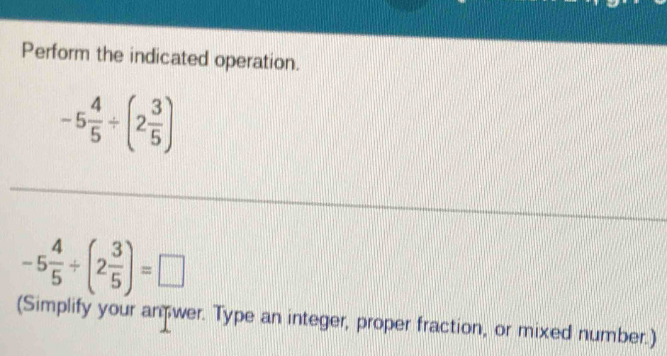 Perform the indicated operation.
-5 4/5 / (2 3/5 )
-5 4/5 / (2 3/5 )=□
(Simplify your an wer. Type an integer, proper fraction, or mixed number.)