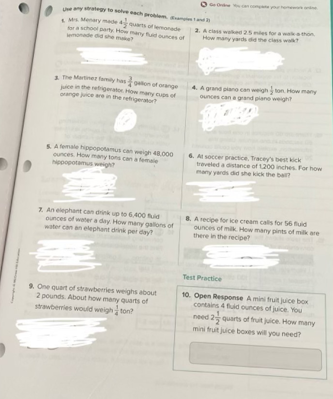 Go Online 'rbu can complete your homework online. 
Use any strategy to solve each problem. (Examples 1 and 2) 
1. Mrs. Menary made 4 1/2  quarts of lemonade 2. A class walked 2.5 miles for a walk-a-thon. 
for a school party. How many fluid ounces of 
lemonade did she make? How many yards did the class walk? 
3. The Martinez family has  3/4  gailon of orange 4. A grand piano can weigh  1/2  ton. How many 
juice in the refrigerator. How many cups of 
orange juice are in the refrigerator? ounces can a grand piano weigh? 
5. A female hippopotamus can weigh 48,000 6. At soccer practice, Tracey's best kick 
ounces. How many tons can a female 
hippopotamus weigh? traveled a distance of 1,200 inches. For how 
many yards did she kick the ball? 
7. An elephant can drink up to 6,400) fluid 8. A recipe for ice cream calls for 56 fluid
ounces of water a day. How many gallons of ounces of milk. How many pints of milk are 
water can an elephant drink per day? there in the recipe? 
Test Practice 
- 9. One quart of strawberries weighs about 10. Open Response A mini fruit juice box
2 pounds. About how many quarts of contains 4 fluid ounces of juice. You 
strawberries would weigh  1/4  ton? need 2 1/2  quarts of fruit juice. How many 
mini fruit juice boxes will you need?