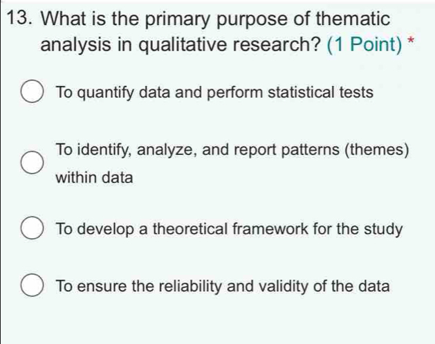 What is the primary purpose of thematic
analysis in qualitative research? (1 Point) *
To quantify data and perform statistical tests
To identify, analyze, and report patterns (themes)
within data
To develop a theoretical framework for the study
To ensure the reliability and validity of the data