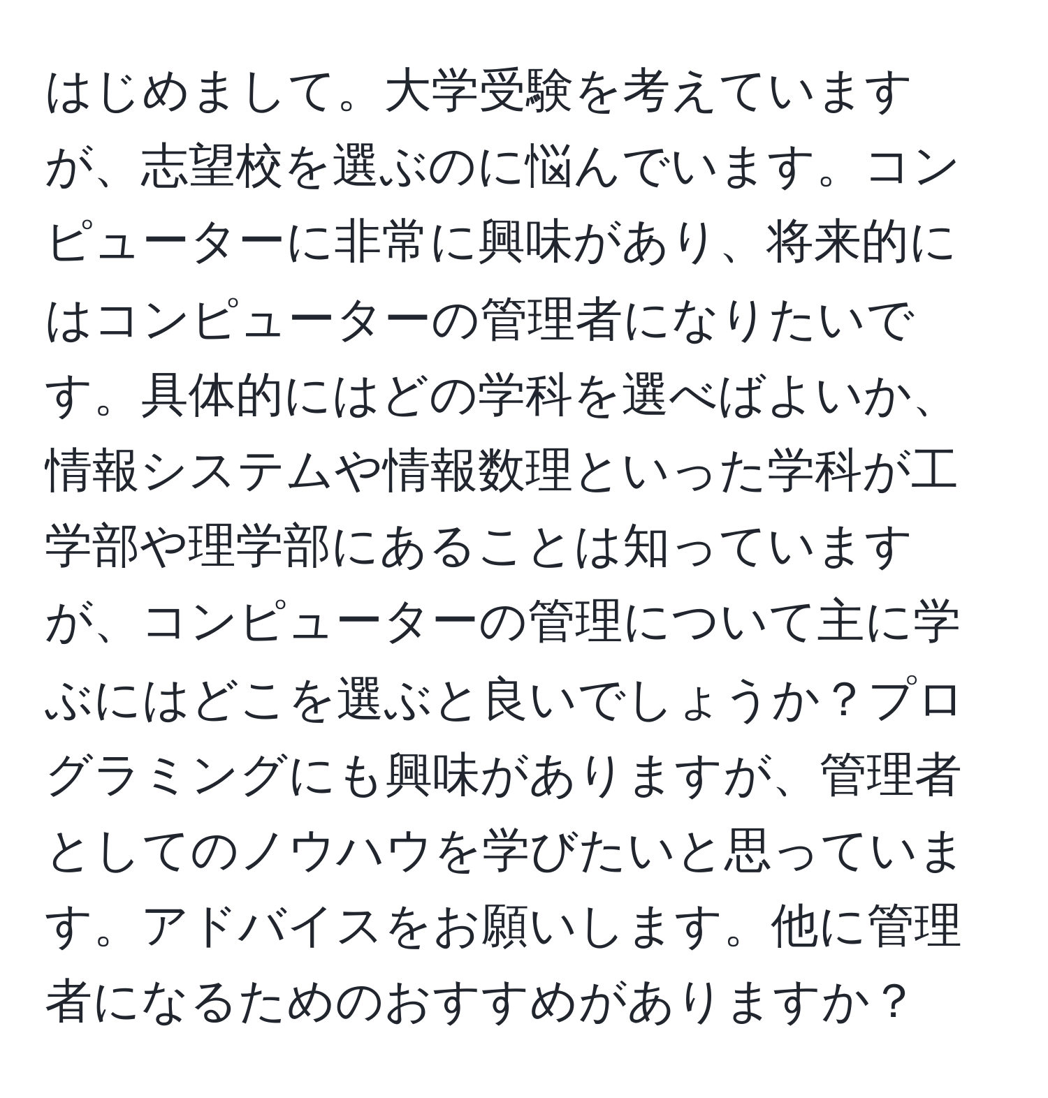 はじめまして。大学受験を考えていますが、志望校を選ぶのに悩んでいます。コンピューターに非常に興味があり、将来的にはコンピューターの管理者になりたいです。具体的にはどの学科を選べばよいか、情報システムや情報数理といった学科が工学部や理学部にあることは知っていますが、コンピューターの管理について主に学ぶにはどこを選ぶと良いでしょうか？プログラミングにも興味がありますが、管理者としてのノウハウを学びたいと思っています。アドバイスをお願いします。他に管理者になるためのおすすめがありますか？