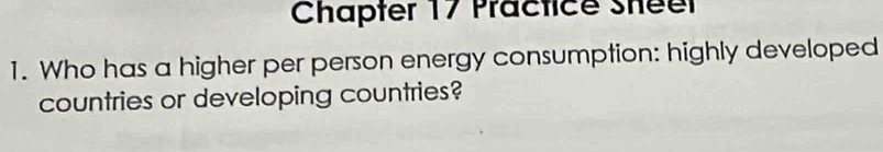 Chapter 17 Practice Sheer 
1. Who has a higher per person energy consumption: highly developed 
countries or developing countries?