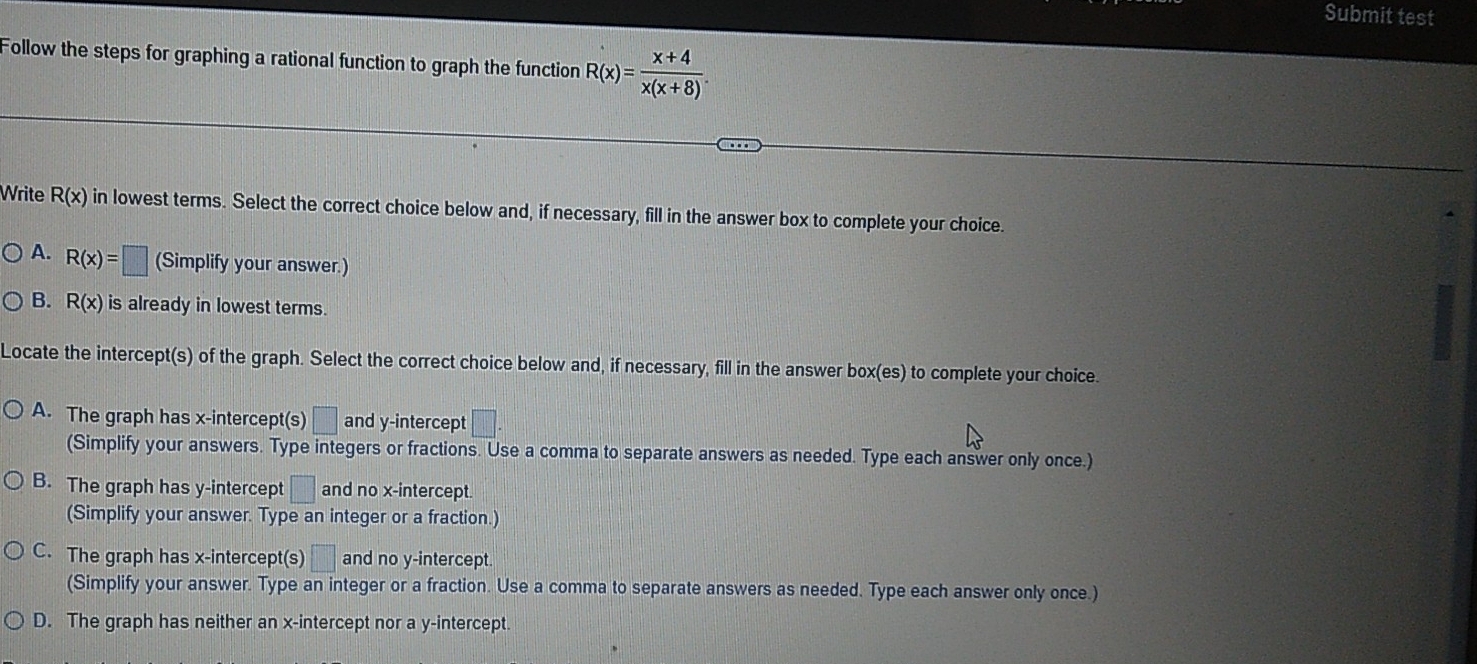 Submit test
Follow the steps for graphing a rational function to graph the function R(x)= (x+4)/x(x+8) . 
Write R(x) in lowest terms. Select the correct choice below and, if necessary, fill in the answer box to complete your choice.
A. R(x)=□ (Simplify your answer.)
B. R(x) is already in lowest terms.
Locate the intercept(s) of the graph. Select the correct choice below and, if necessary, fill in the answer box(es) to complete your choice.
A. The graph has x-intercept(s) □ and y-intercept □. 
(Simplify your answers. Type integers or fractions. Use a comma to separate answers as needed. Type each answer only once.)
B. The graph has y-intercept □ and no x-intercept.
(Simplify your answer. Type an integer or a fraction.)
C. The graph has x-intercept(s) □ and no y-intercept.
(Simplify your answer. Type an integer or a fraction. Use a comma to separate answers as needed. Type each answer only once.)
D. The graph has neither an x-intercept nor a y-intercept.