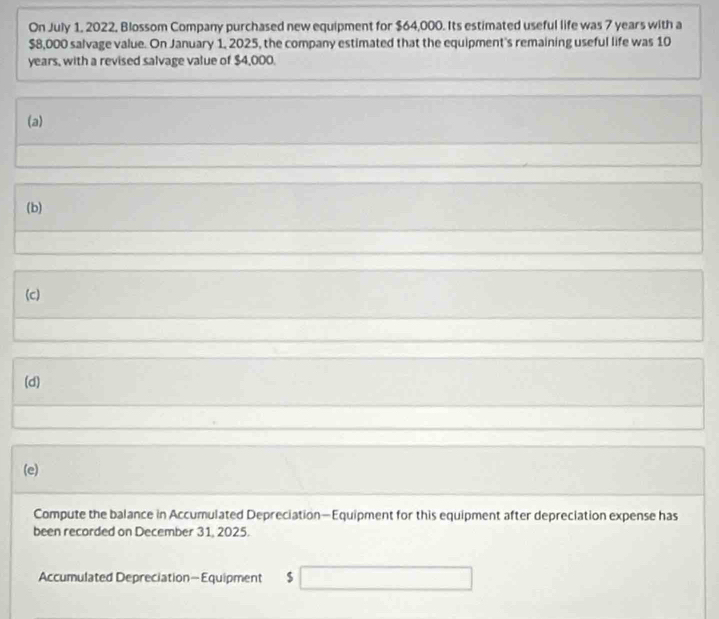 On July 1, 2022, Blossom Company purchased new equipment for $64,000. Its estimated useful life was 7 years with a
$8,000 salvage value. On January 1, 2025, the company estimated that the equipment's remaining useful life was 10
years, with a revised salvage value of $4,000. 
(a) 
(b) 
(c) 
(d) 
(e) 
Compute the balance in Accumulated Depreciation—Equipment for this equipment after depreciation expense has 
been recorded on December 31, 2025. 
Accumulated Depreciation—Equipment $ □