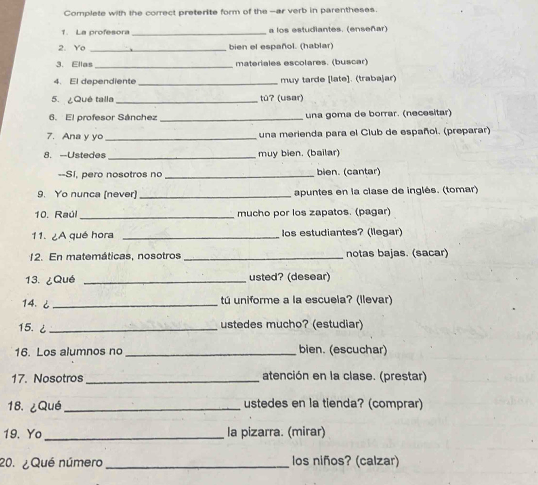 Complete with the correct preterite form of the -ar verb in parentheses. 
1. La profesora_ a los estudiantes. (enseñar) 
2. Yo _bien el español. (hablar) 
3. Ellas_ materiales escolares. (buscar) 
4、 El dependiente _muy tarde [late]. (trabajar) 
5. ¿Qué talla _túʔ (usar) 
6. El profesor Sánchez _una goma de borrar. (necesitar) 
7. Ana y yo _una merienda para el Club de español. (preparar) 
8. --Ustedes _muy bien. (bailar) 
--Sí, pero nosotros no _bien. (cantar) 
9. Yo nunca [never] _apuntes en la clase de inglés. (tomar) 
10. Raúl _mucho por los zapatos. (pagar) 
11. ¿A qué hora _los estudiantes? (llegar) 
12. En matemáticas, nosotros _notas bajas. (sacar) 
13. ¿Qué _usted? (desear) 
14. ¿ _tú uniforme a la escuela? (llevar) 
15. ¿ _ustedes mucho? (estudiar) 
16. Los alumnos no _bien. (escuchar) 
17. Nosotros _atención en la clase. (prestar) 
18. ¿Qué_ ustedes en la tienda? (comprar) 
19. Yo _la pizarra. (mirar) 
20. ¿Qué número _los niños? (calzar)