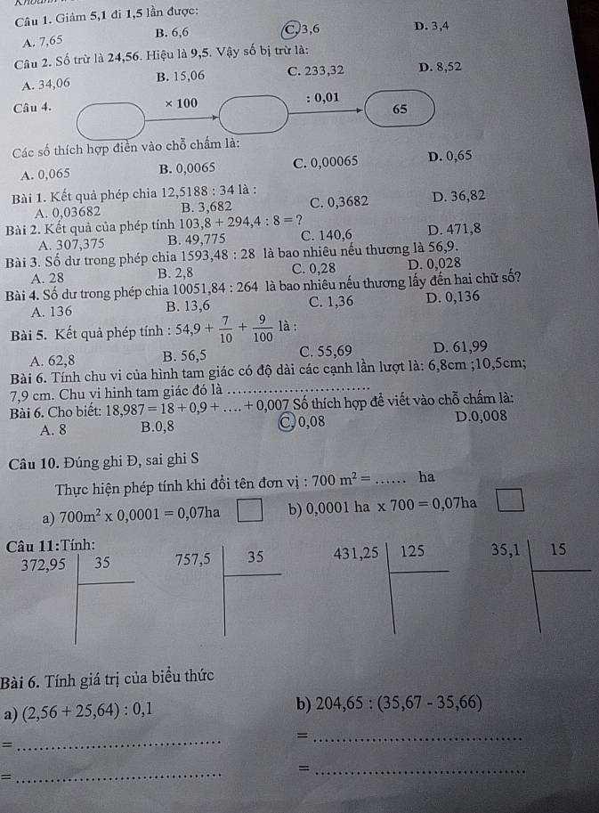 Giảm 5,1 đi 1,5 lần được:
B. 6,6 C,3,6 D. 3,4
A. 7,65
Câu 2. Số trừ là 24,56. Hiệu là 9,5. Vậy số bị trừ là:
A. 34,06 B. 15,06 C. 233,32 D. 8,52
Câu 4. : 0,01
* 100
65
Các số thích hợp điền vào chỗ chấm là:
A. 0,065 B. 0,0065 C. 0,00065 D. 0,65
Bài 1. Kết quả phép chia 12,5188:34 là :
A. 0,03682 B. 3,682 C. 0,3682 D. 36,82
Bài 2. Kết quả của phép tính 103,8+294,4:8= ?
A. 307,375 B. 49,775 C. 140,6 D. 471,8
Bài 3. Số dư trong phép chia 1593, ,48:28 là bao nhiêu nếu thương là 56,9.
A. 28 B. 2,8 C. 0,28 D. 0,028
Bài 4. Số dư trong phép chia 10051, 84:264 là bao nhiêu nếu thương lấy đến hai chữ số?
A. 136 B. 13,6 C. 1,36 D. 0,136
Bài 5. Kết quả phép tính : 54,9+ 7/10 + 9/100  là :
A. 62,8 B. 56,5 C. 55,69 D. 61,99
Bài 6. Tính chu vi của hình tam giác có độ dài các cạnh lần lượt là: 6,8cm ;10,5cm;
7,9 cm. Chu vi hinh tam giác đó là_
Bài 6. Cho biết: 18,987=18+0,9+...+0,007 7 Số thích hợp đề viết vào chỗ chấm là:
A. 8 B.0,8 C, 0,08 D.0,008
Câu 10. Đúng ghi Đ, sai ghi S
Thực hiện phép tính khi đổi tên đơn vị : 700m^2= _ha
a) 700m^2* 0,0001=0,07ha □ b) 0,0001 ha * 700=0,07ha □
Câu 11:Tính:
372.95 372.05 hline □ endarray 757.5°= 35/□   431.25 123/□   35.1 15/□  
Bài 6. Tính giá trị của biểu thức
a) (2,56+25,64):0,1 b) 204,65:(35,67-35,66)
_=
=
_
_
_=
=