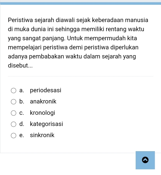 Peristiwa sejarah diawali sejak keberadaan manusia
di muka dunia ini sehingga memiliki rentang waktu
yang sangat panjang. Untuk mempermudah kita
mempelajari peristiwa demi peristiwa diperlukan
adanya pembabakan waktu dalam sejarah yang
disebut...
a. periodesasi
b. anakronik
c. kronologi
d. kategorisasi
e. sinkronik