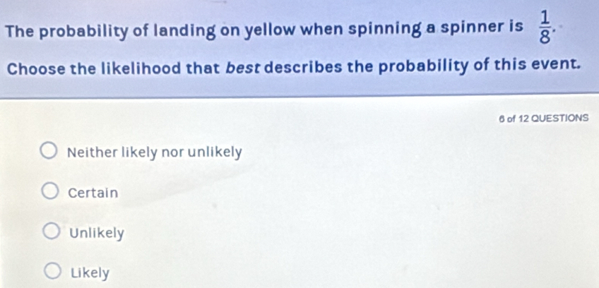 The probability of landing on yellow when spinning a spinner is  1/8 . 
Choose the likelihood that best describes the probability of this event.
6 of 12 QUESTIONS
Neither likely nor unlikely
Certain
Unlikely
Likely