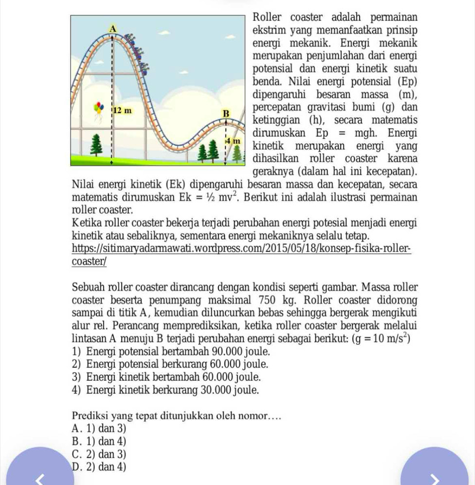 Roller coaster adalah permainan
ekstrim yang memanfaatkan prinsip
energi mekanik. Energi mekanik
merupakan penjumlahan dari energi
potensial dan energi kinetik suatu
benda. Nilai energi potensial (Ep)
dipengaruhi besaran massa (m),
percepatan gravitasi bumi (g) dan
ketinggian (h), secara matematis
dirumuskan Ep= □ mgh. Energi
kinetik merupakan energi yang
dihasilkan roller coaster karena
geraknya (dalam hal ini kecepatan).
Nilai energi kinetik (Ek) dipengaruhi besaran massa dan kecepatan, secara
matematis dirumuskan Ek=1/2mv^2. Berikut ini adalah ilustrasi permainan
roller coaster.
Ketika roller coaster bekerja terjadi perubahan energi potesial menjadi energi
kinetik atau sebaliknya, sementara energi mekaniknya selalu tetap.
https://sitimaryadarmawati.wordpress.com/2015/05/18/konsep-fisika-roller-
coaster/
Sebuah roller coaster dirancang dengan kondisi seperti gambar. Massa roller
coaster beserta penumpang maksimal 750 kg. Roller coaster didorong
sampai di titik A, kemudian diluncurkan bebas sehingga bergerak mengikuti
alur rel. Perancang memprediksikan, ketika roller coaster bergerak melalui
lintasan A menuju B terjadi perubahan energi sebagai berikut: (g=10m/s^2)
1) Energi potensial bertambah 90.000 joule.
2) Energi potensial berkurang 60.000 joule.
3) Energi kinetik bertambah 60.000 joule.
4) Energi kinetik berkurang 30.000 joule.
Prediksi yang tepat ditunjukkan oleh nomor…
A. 1) dan 3)
B. 1) dan 4)
C. 2) dan 3)
D. 2) dan 4)