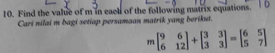 Find the value of m in each of the following matrix equations. 
Cari nilai m bagi setiap persamaan matrik yang berikut.
mbeginbmatrix 9&6 6&12endbmatrix +beginbmatrix 3&3 3&3endbmatrix =beginbmatrix 6&5 5&7endbmatrix